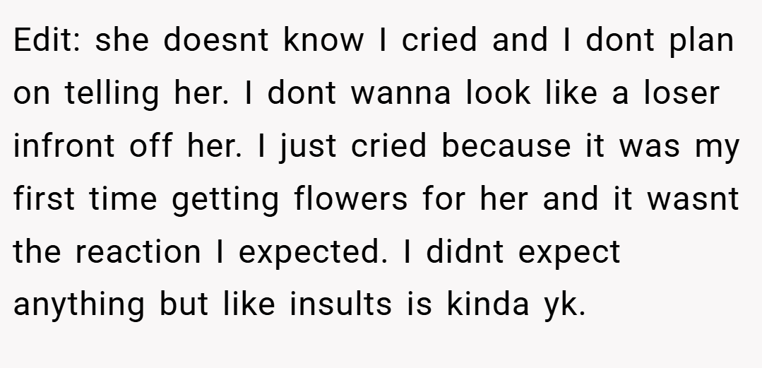Edit: she doesnt know I cried and I dont plan on telling her. I dont wanna look like a loser infront off her. I just cried because it was my first time getting flowers for her and it wasnt the reaction I expected. I didnt expect anything but like insults is kinda yk.