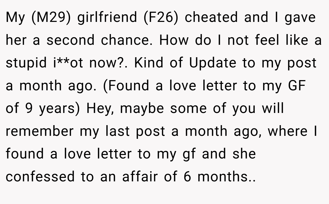My (M29) girlfriend (F26) cheated and I gave her a second chance. How do I not feel like a stupid i**ot now?. Kind of Update to my post a month ago. (Found a love letter to my GF of 9 years) Hey, maybe some of you will remember my last post a month ago, where I found a love letter to my gf and she confessed to an affair of 6 months..