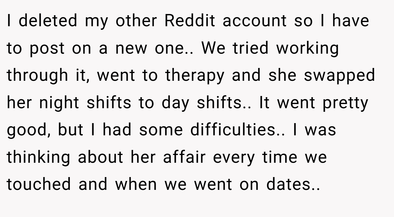 I deleted my other Reddit account so I have to post on a new one.. We tried working through it, went to therapy and she swapped her night shifts to day shifts.. It went pretty good, but I had some difficulties.. I was thinking about her affair every time we touched and when we went on dates..
