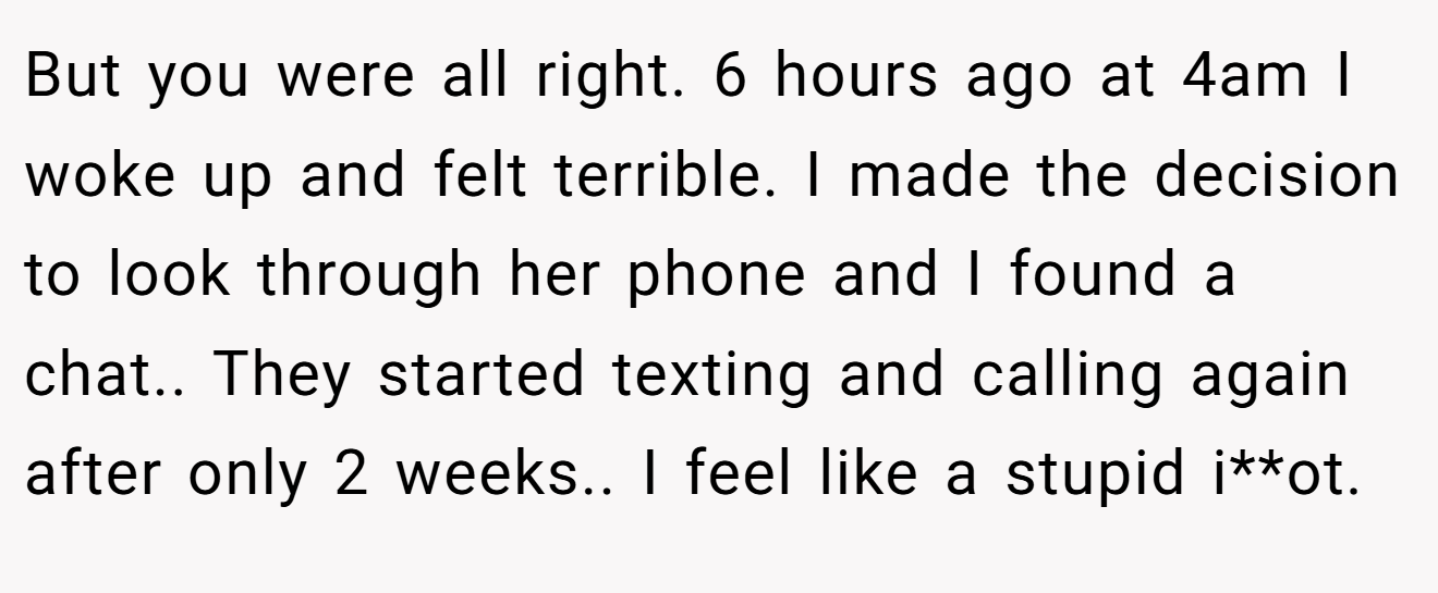 But you were all right. 6 hours ago at 4am I woke up and felt terrible. I made the decision to look through her phone and I found a chat.. They started texting and calling again after only 2 weeks.. I feel like a stupid i**ot.