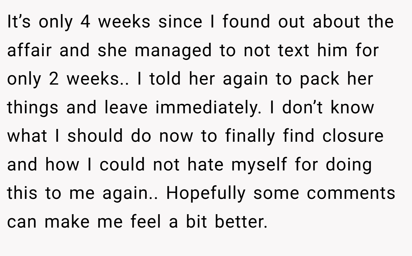 It’s only 4 weeks since I found out about the affair and she managed to not text him for only 2 weeks.. I told her again to pack her things and leave immediately. I don’t know what I should do now to finally find closure and how I could not hate myself for doing this to me again.. Hopefully some comments can make me feel a bit better.