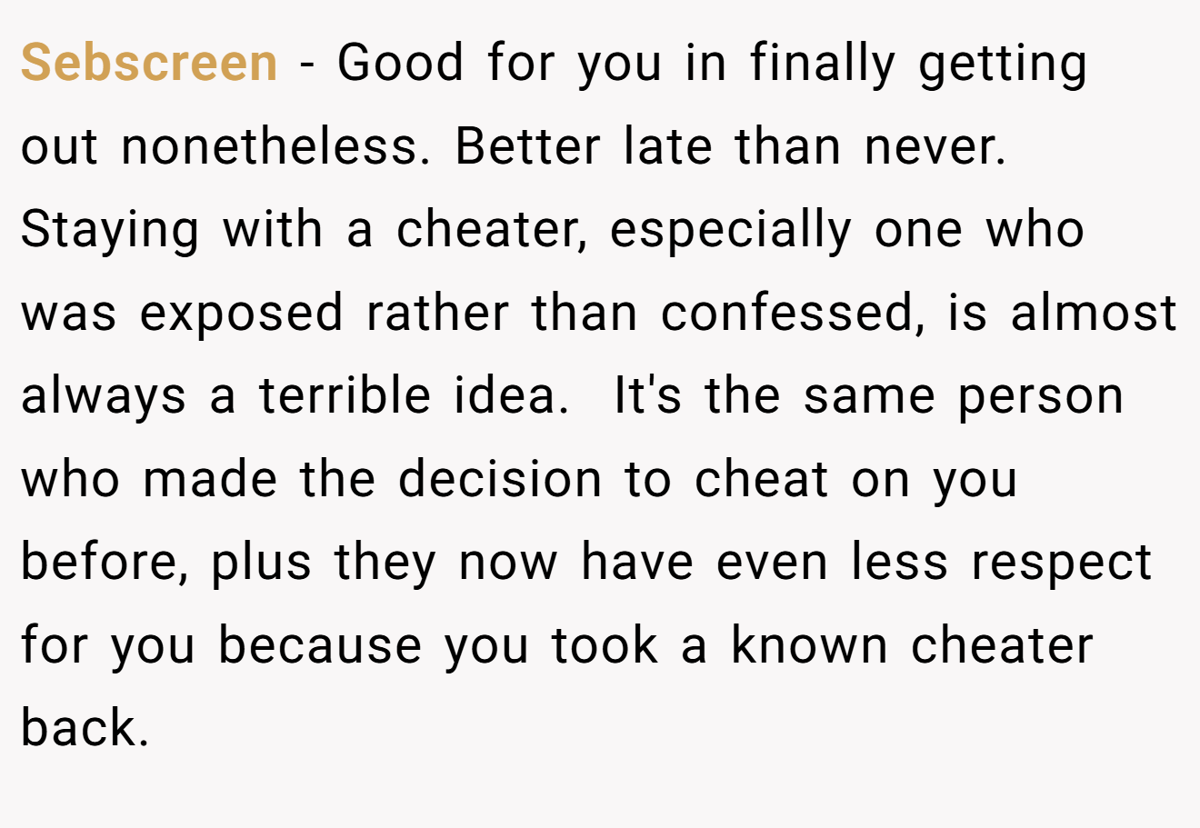 Sebscreen − Good for you in finally getting out nonetheless. Better late than never. Staying with a cheater, especially one who was exposed rather than confessed, is almost always a terrible idea.  It's the same person who made the decision to cheat on you before, plus they now have even less respect for you because you took a known cheater back.