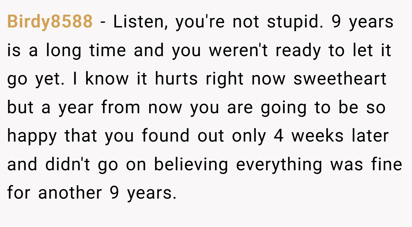 Birdy8588 − Listen, you're not stupid. 9 years is a long time and you weren't ready to let it go yet. I know it hurts right now sweetheart but a year from now you are going to be so happy that you found out only 4 weeks later and didn't go on believing everything was fine for another 9 years.