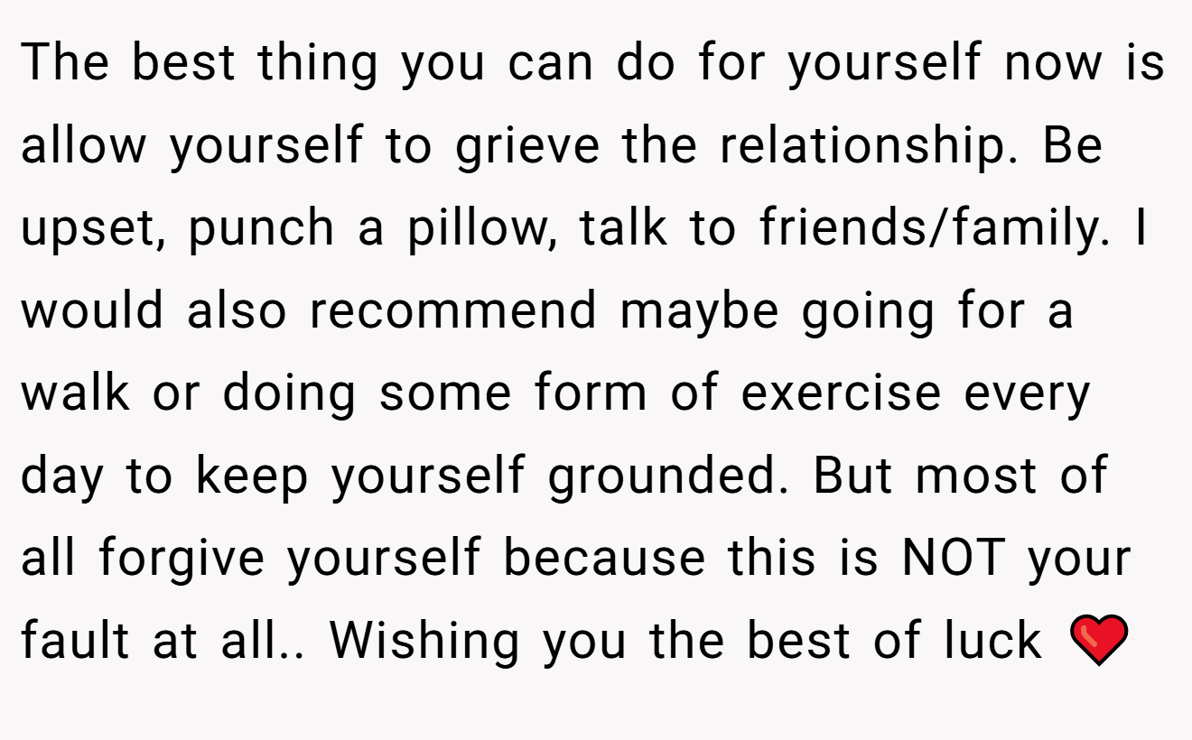The best thing you can do for yourself now is allow yourself to grieve the relationship. Be upset, punch a pillow, talk to friends/family. I would also recommend maybe going for a walk or doing some form of exercise every day to keep yourself grounded. But most of all forgive yourself because this is NOT your fault at all.. Wishing you the best of luck ❤️