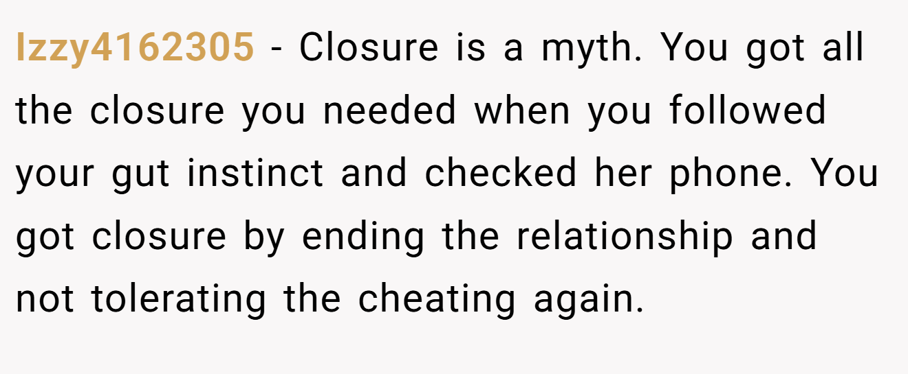 Izzy4162305 − Closure is a myth. You got all the closure you needed when you followed your gut instinct and checked her phone. You got closure by ending the relationship and not tolerating the cheating again.