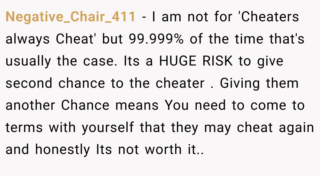Negative_Chair_411 − I am not for 'Cheaters always Cheat' but 99.999% of the time that's usually the case. Its a HUGE RISK to give second chance to the cheater . Giving them another Chance means You need to come to terms with yourself that they may cheat again and honestly Its not worth it..
