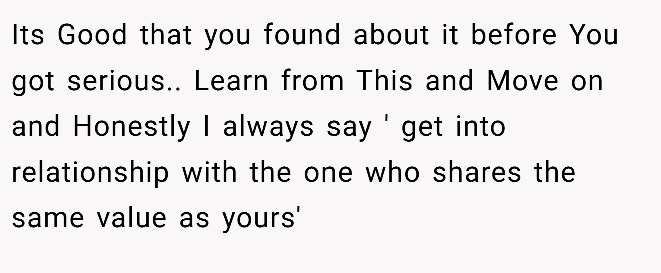 Its Good that you found about it before You got serious.. Learn from This and Move on and Honestly I always say ' get into relationship with the one who shares the same value as yours'