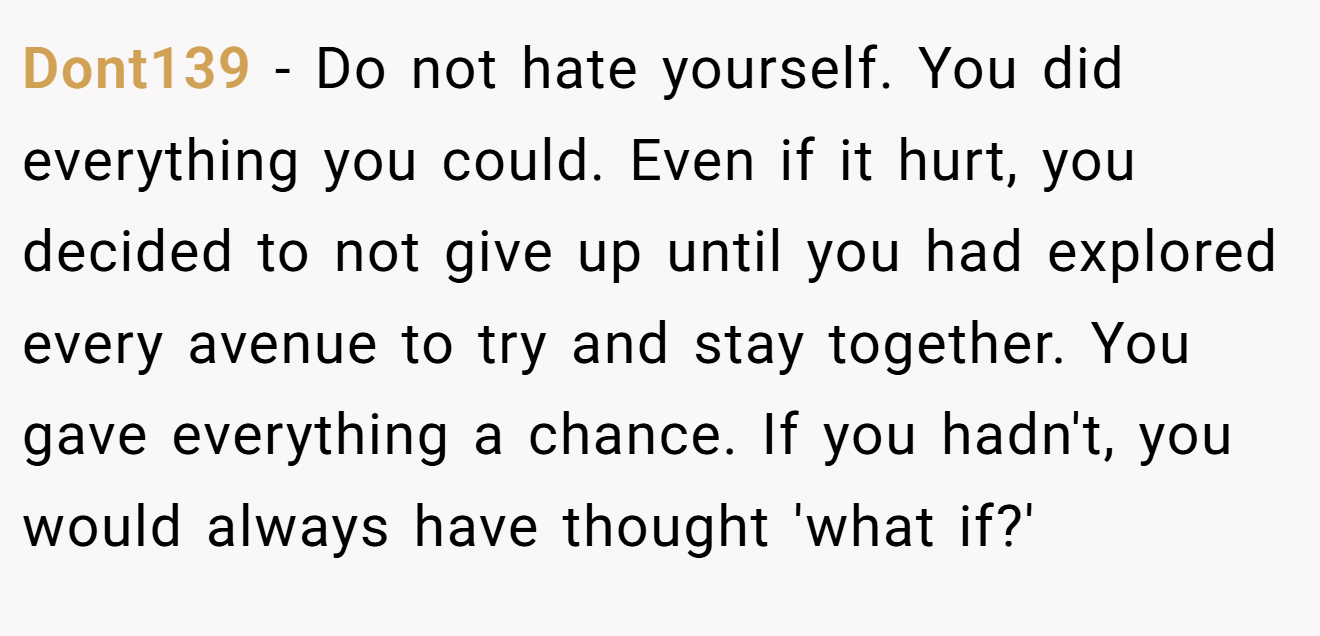 Dont139 − Do not hate yourself. You did everything you could. Even if it hurt, you decided to not give up until you had explored every avenue to try and stay together. You gave everything a chance. If you hadn't, you would always have thought 'what if?'