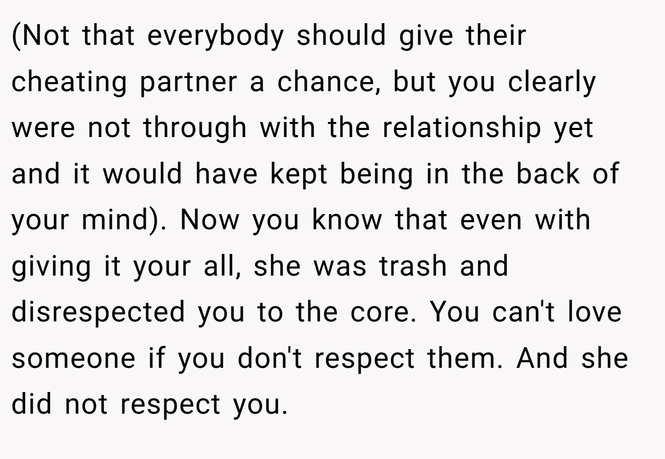 (Not that everybody should give their cheating partner a chance, but you clearly were not through with the relationship yet and it would have kept being in the back of your mind). Now you know that even with giving it your all, she was trash and disrespected you to the core. You can't love someone if you don't respect them. And she did not respect you.