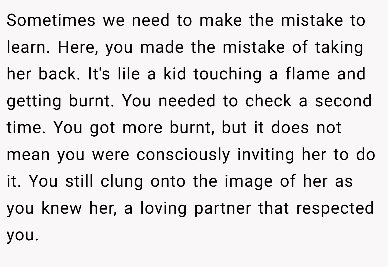 Sometimes we need to make the mistake to learn. Here, you made the mistake of taking her back. It's lile a kid touching a flame and getting burnt. You needed to check a second time. You got more burnt, but it does not mean you were consciously inviting her to do it. You still clung onto the image of her as you knew her, a loving partner that respected you.