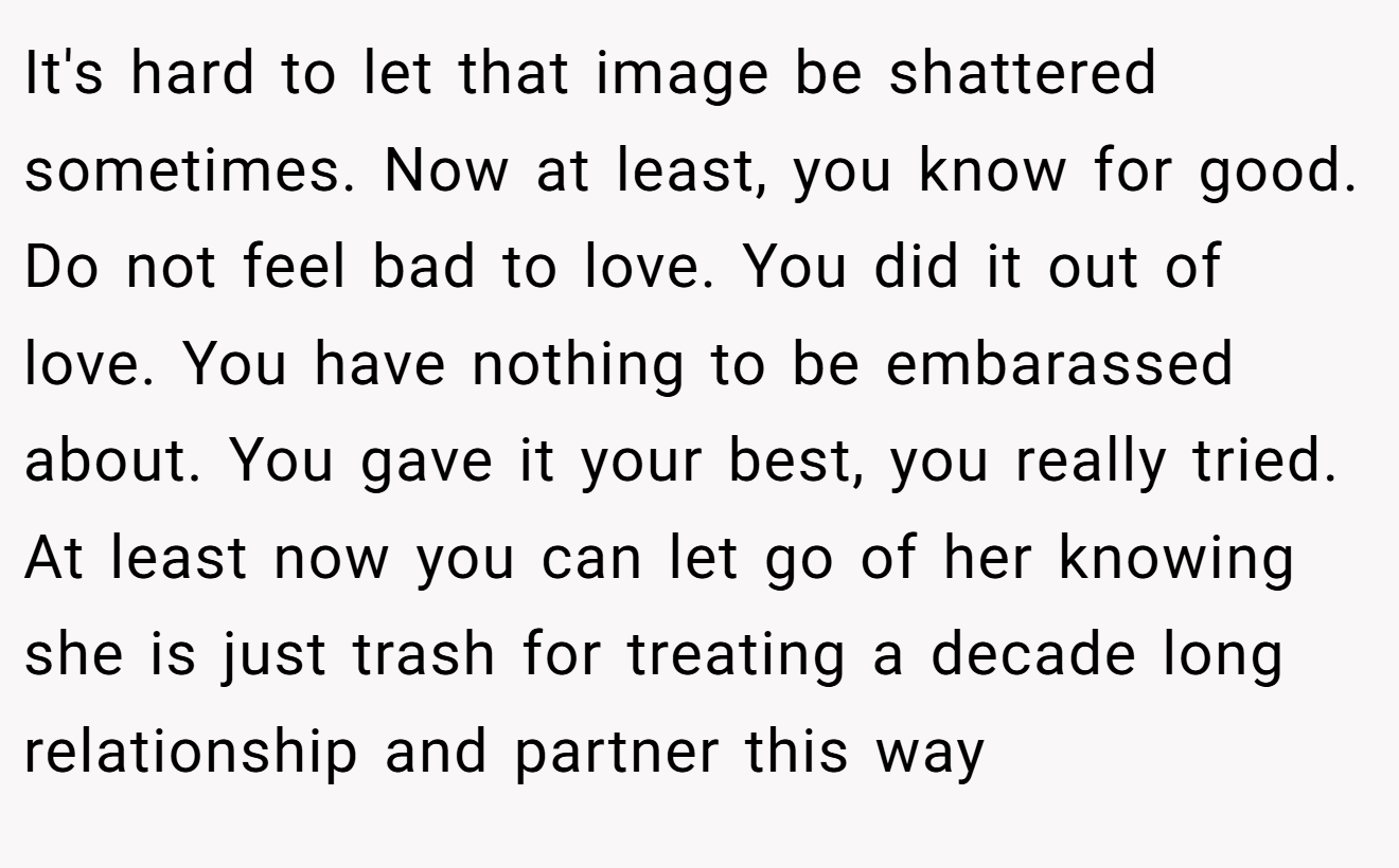 It's hard to let that image be shattered sometimes. Now at least, you know for good. Do not feel bad to love. You did it out of love. You have nothing to be embarassed about. You gave it your best, you really tried. At least now you can let go of her knowing she is just trash for treating a decade long relationship and partner this way