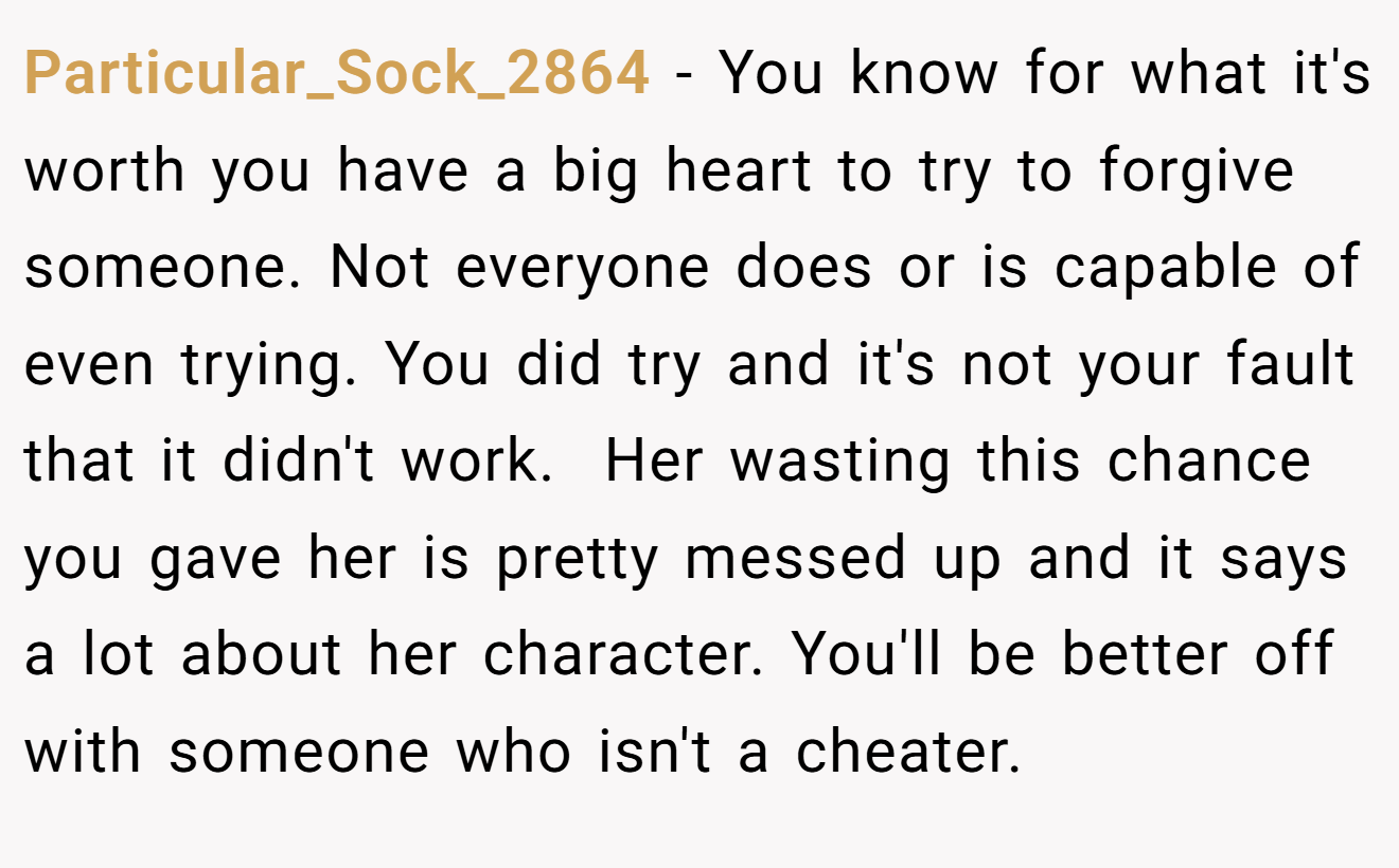 Particular_Sock_2864 − You know for what it's worth you have a big heart to try to forgive someone. Not everyone does or is capable of even trying. You did try and it's not your fault that it didn't work.  Her wasting this chance you gave her is pretty messed up and it says a lot about her character. You'll be better off with someone who isn't a cheater. 