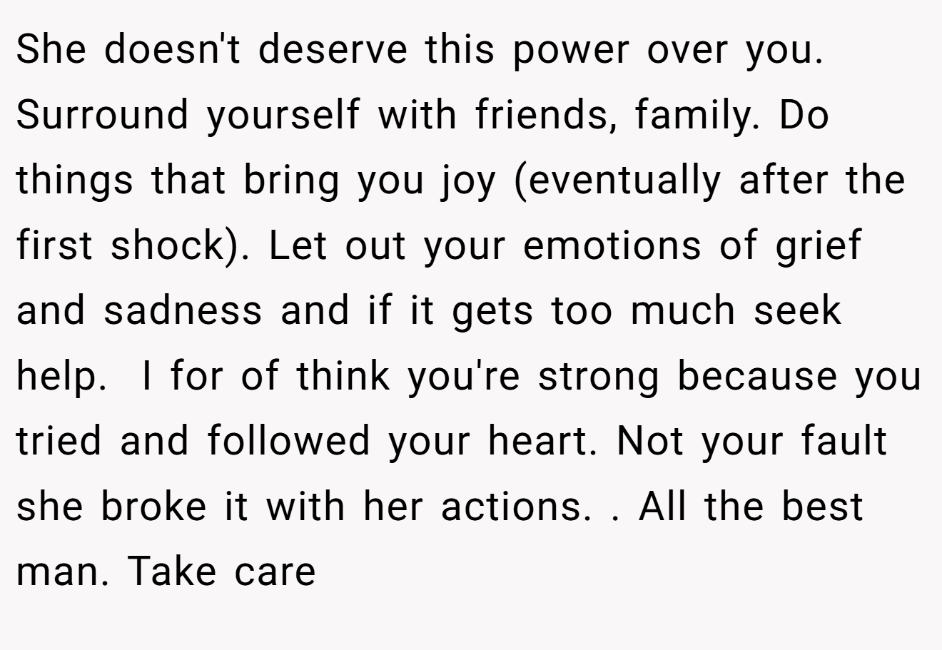 She doesn't deserve this power over you.  Surround yourself with friends, family. Do things that bring you joy (eventually after the first shock). Let out your emotions of grief and sadness and if it gets too much seek help.  I for of think you're strong because you tried and followed your heart. Not your fault she broke it with her actions. . All the best man. Take care