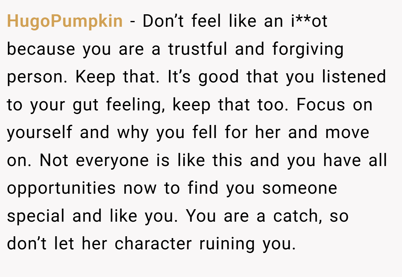 HugoPumpkin − Don’t feel like an i**ot because you are a trustful and forgiving person. Keep that. It’s good that you listened to your gut feeling, keep that too. Focus on yourself and why you fell for her and move on. Not everyone is like this and you have all opportunities now to find you someone special and like you. You are a catch, so don’t let her character ruining you.