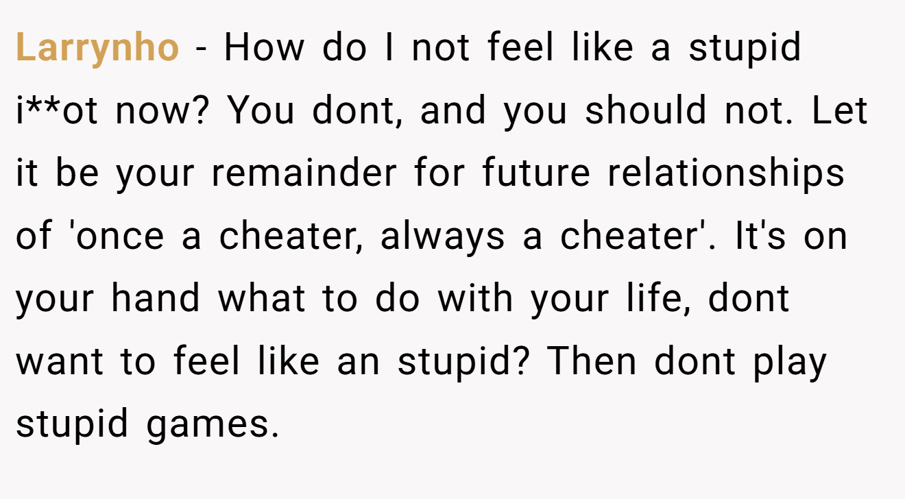Larrynho − How do I not feel like a stupid i**ot now? You dont, and you should not. Let it be your remainder for future relationships of 'once a cheater, always a cheater'. It's on your hand what to do with your life, dont want to feel like an stupid? Then dont play stupid games.