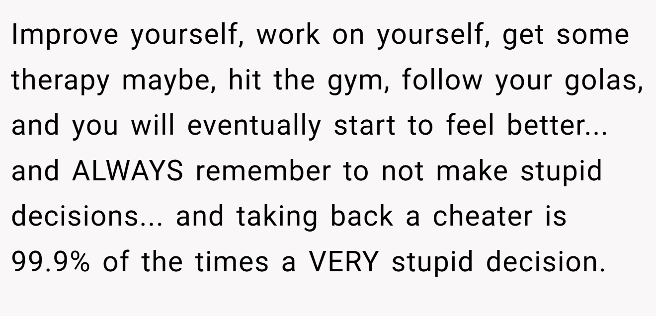 Improve yourself, work on yourself, get some therapy maybe, hit the gym, follow your golas, and you will eventually start to feel better... and ALWAYS remember to not make stupid decisions... and taking back a cheater is 99.9% of the times a VERY stupid decision.