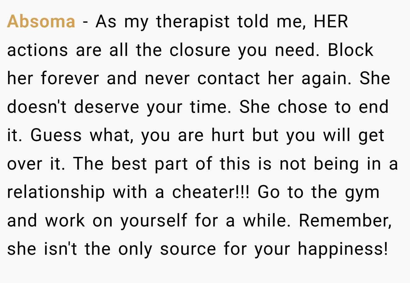 Absoma − As my therapist told me, HER actions are all the closure you need. Block her forever and never contact her again. She doesn't deserve your time. She chose to end it. Guess what, you are hurt but you will get over it. The best part of this is not being in a relationship with a cheater!!! Go to the gym and work on yourself for a while. Remember, she isn't the only source for your happiness!