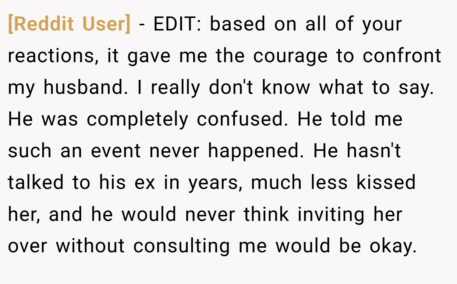 [Reddit User] − EDIT: based on all of your reactions, it gave me the courage to confront my husband. I really don't know what to say. He was completely confused. He told me such an event never happened. He hasn't talked to his ex in years, much less kissed her, and he would never think inviting her over without consulting me would be okay.