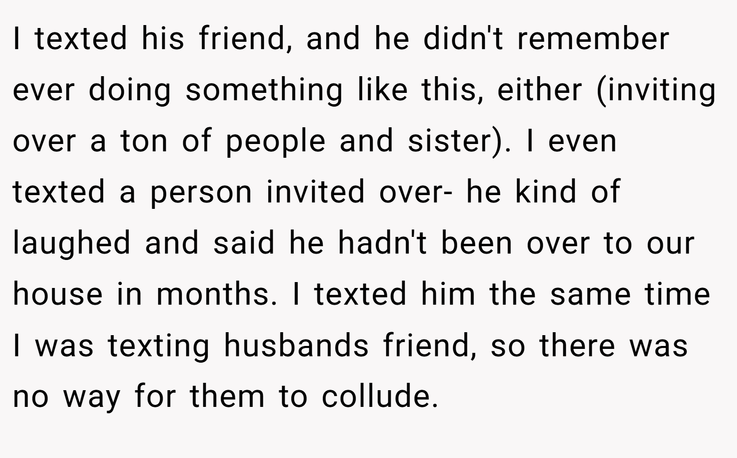 I texted his friend, and he didn't remember ever doing something like this, either (inviting over a ton of people and sister). I even texted a person invited over- he kind of laughed and said he hadn't been over to our house in months. I texted him the same time I was texting husbands friend, so there was no way for them to collude.