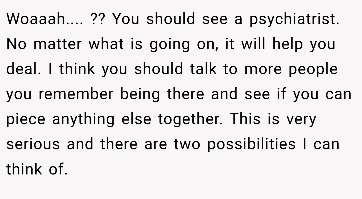 Woaaah.... ?? You should see a psychiatrist. No matter what is going on, it will help you deal. I think you should talk to more people you remember being there and see if you can piece anything else together. This is very serious and there are two possibilities I can think of.