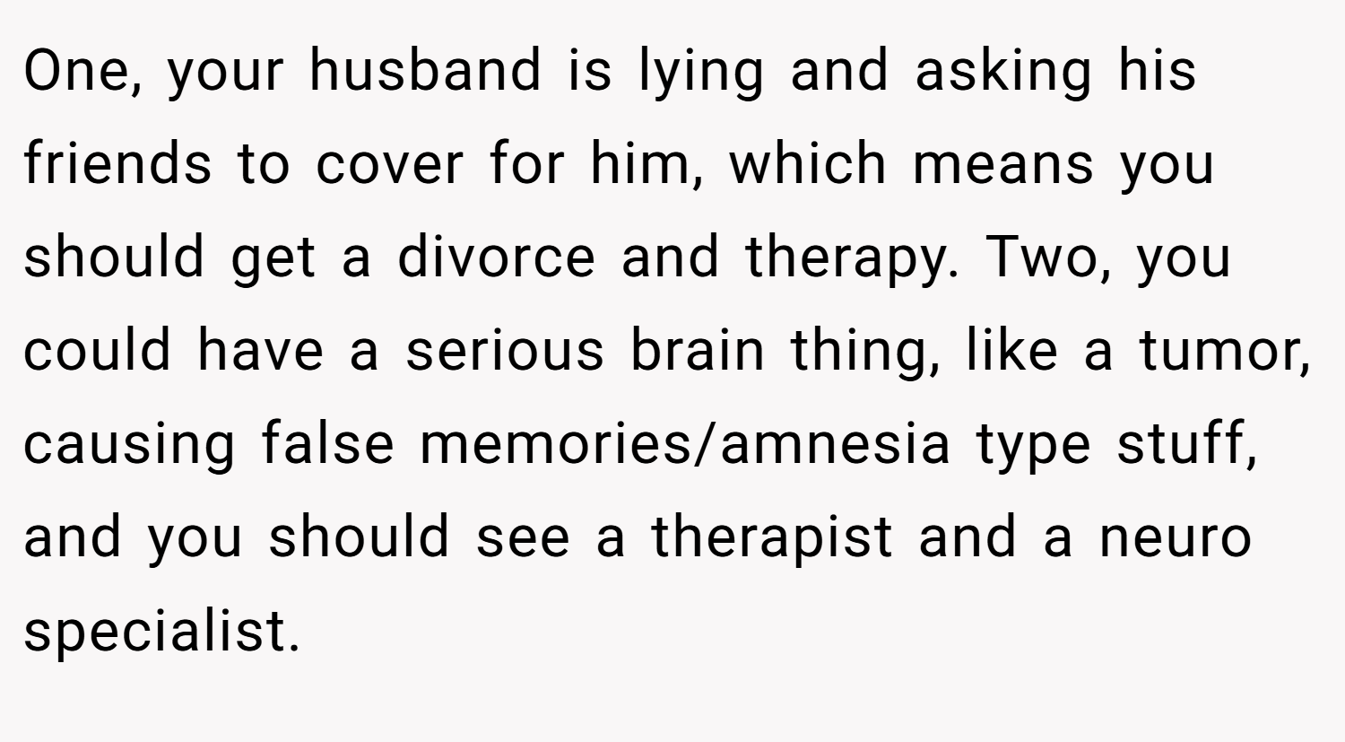 One, your husband is lying and asking his friends to cover for him, which means you should get a divorce and therapy. Two, you could have a serious brain thing, like a tumor, causing false memories/amnesia type stuff, and you should see a therapist and a neuro specialist.