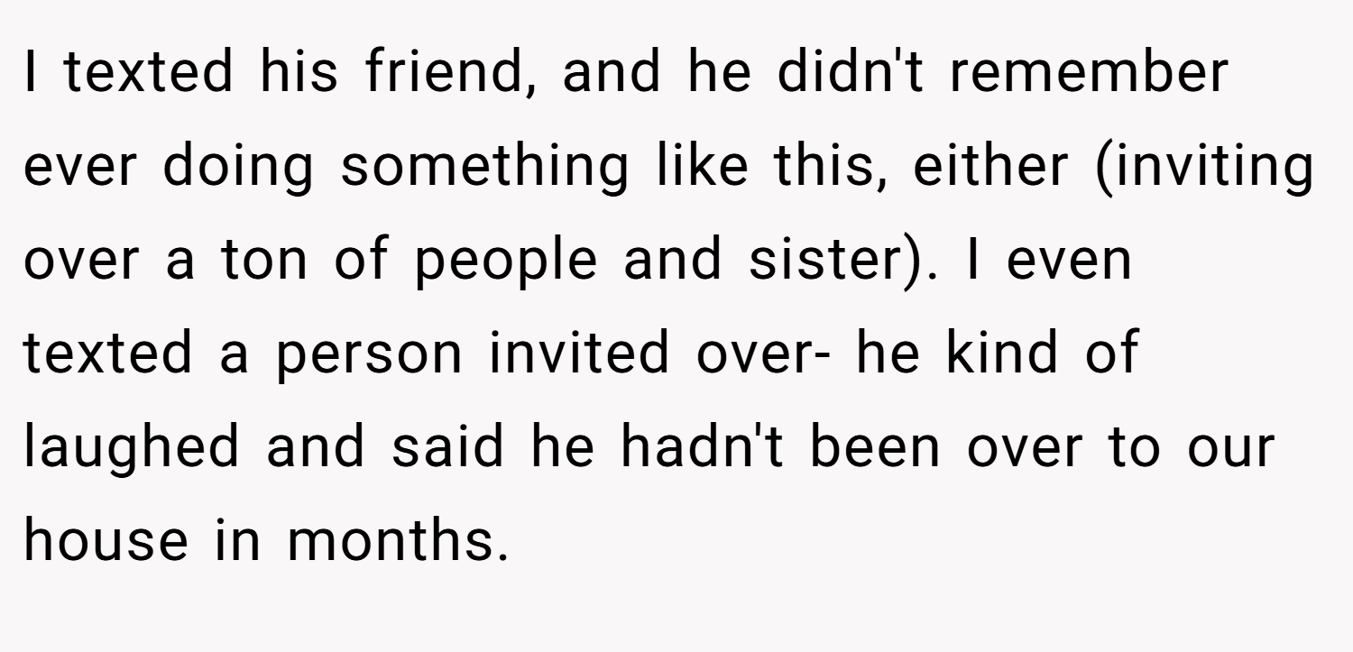 I texted his friend, and he didn't remember ever doing something like this, either (inviting over a ton of people and sister). I even texted a person invited over- he kind of laughed and said he hadn't been over to our house in months.