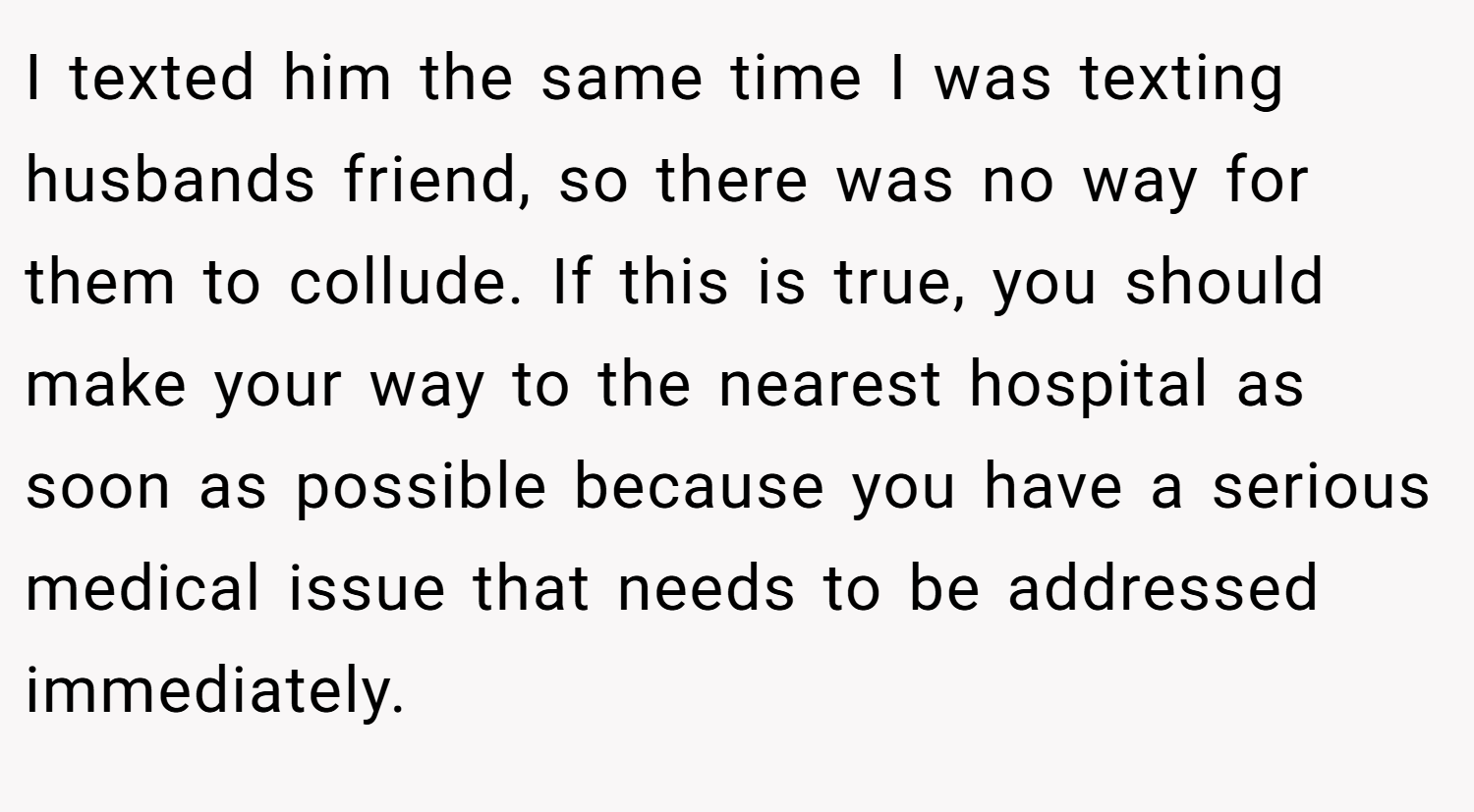 I texted him the same time I was texting husbands friend, so there was no way for them to collude. If this is true, you should make your way to the nearest hospital as soon as possible because you have a serious medical issue that needs to be addressed immediately.