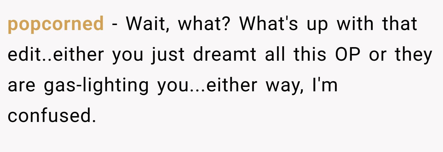 popcorned − Wait, what? What's up with that edit..either you just dreamt all this OP or they are gas-lighting you...either way, I'm confused.