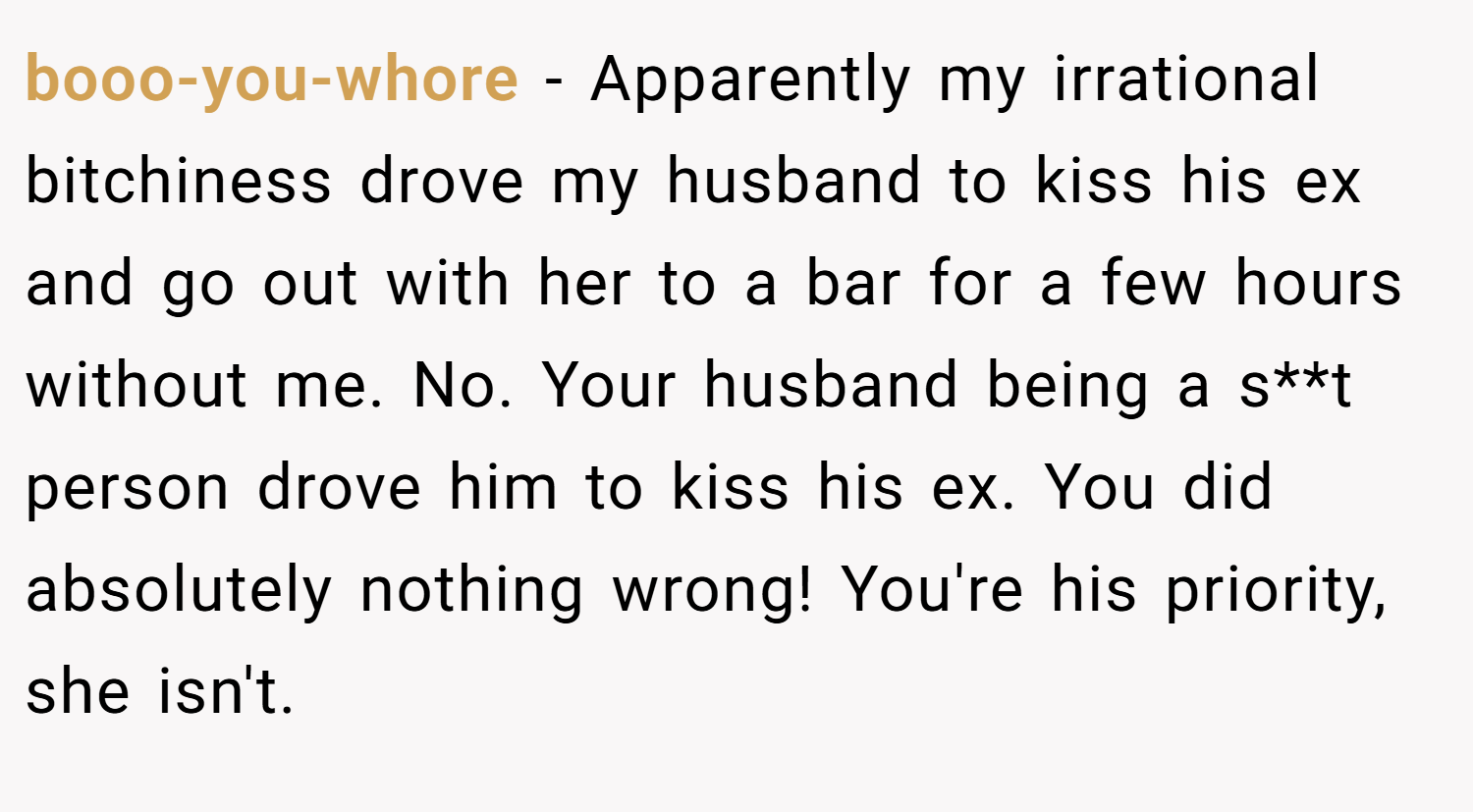 booo-you-whore − Apparently my irrational bitchiness drove my husband to kiss his ex and go out with her to a bar for a few hours without me. No. Your husband being a s**t person drove him to kiss his ex. You did absolutely nothing wrong! You're his priority, she isn't.