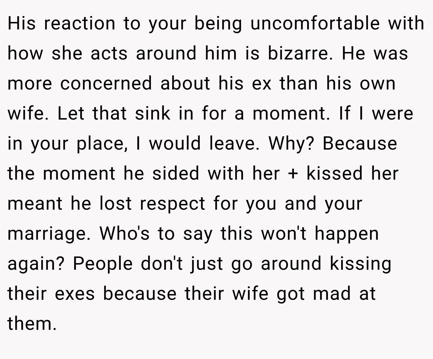 His reaction to your being uncomfortable with how she acts around him is bizarre. He was more concerned about his ex than his own wife. Let that sink in for a moment. If I were in your place, I would leave. Why? Because the moment he sided with her + kissed her meant he lost respect for you and your marriage. Who's to say this won't happen again? People don't just go around kissing their exes because their wife got mad at them.