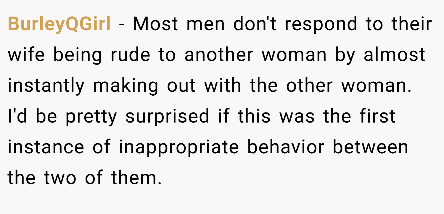 BurleyQGirl − Most men don't respond to their wife being rude to another woman by almost instantly making out with the other woman. I'd be pretty surprised if this was the first instance of inappropriate behavior between the two of them.
