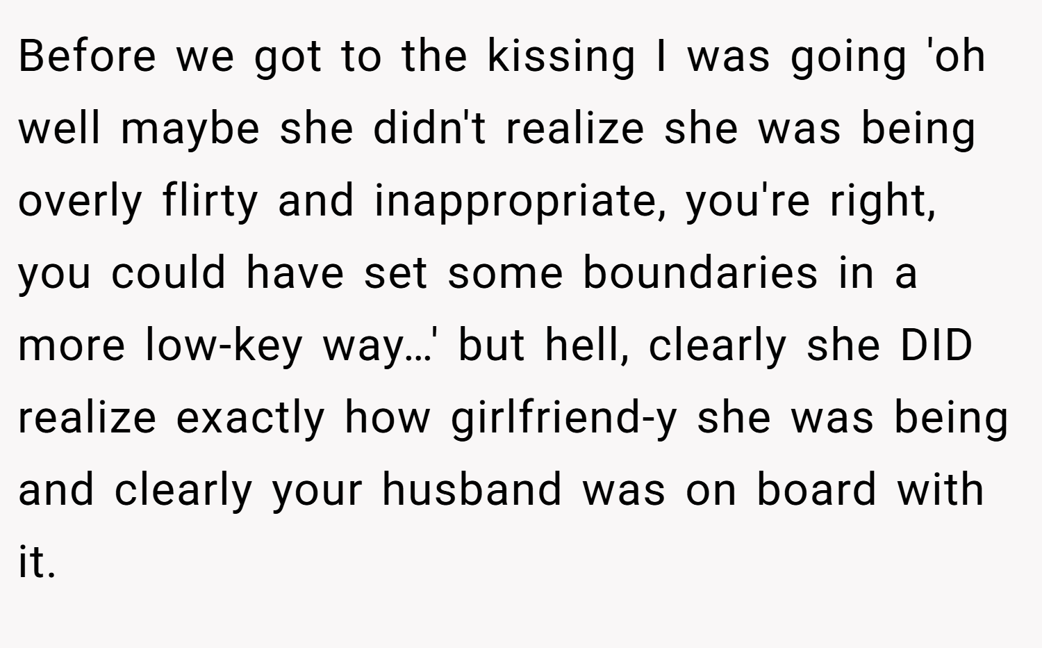 Before we got to the kissing I was going 'oh well maybe she didn't realize she was being overly flirty and inappropriate, you're right, you could have set some boundaries in a more low-key way…' but hell, clearly she DID realize exactly how girlfriend-y she was being and clearly your husband was on board with it.