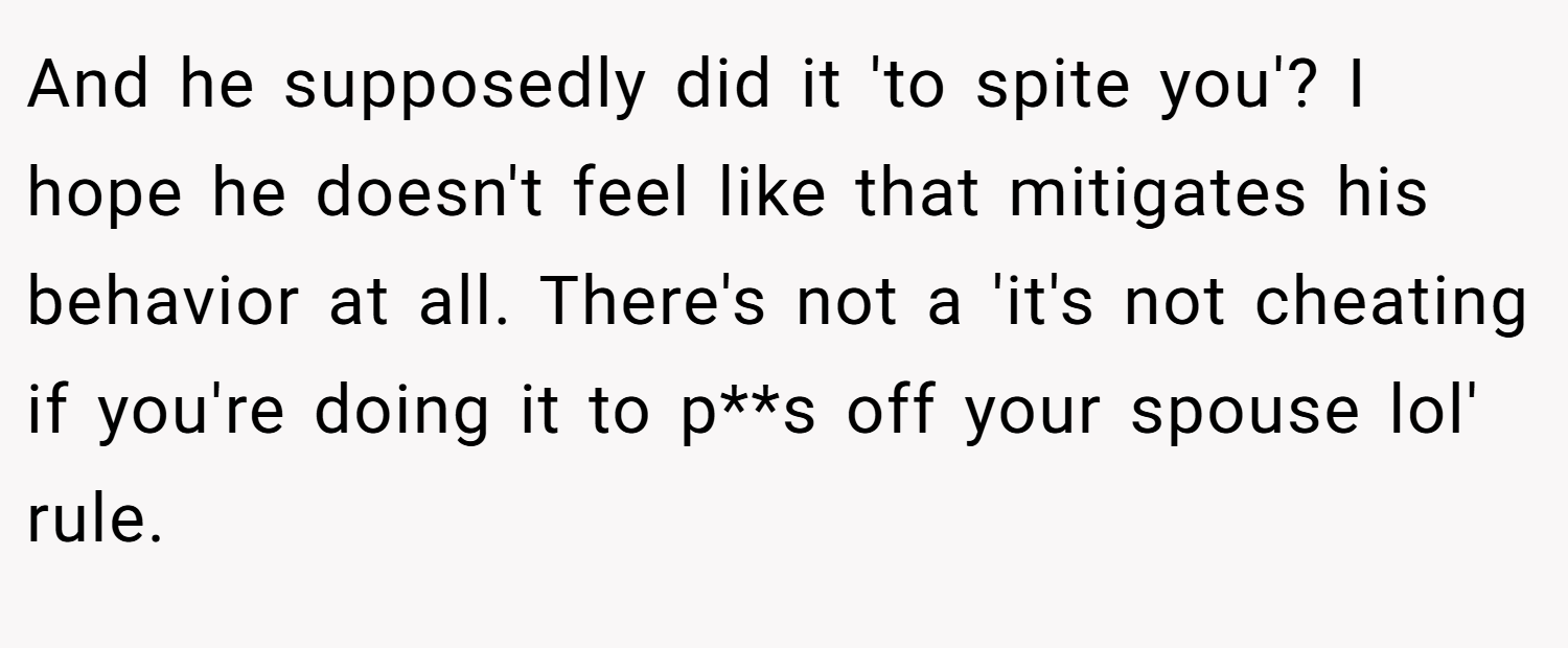 And he supposedly did it 'to spite you'? I hope he doesn't feel like that mitigates his behavior at all. There's not a 'it's not cheating if you're doing it to p**s off your spouse lol' rule.