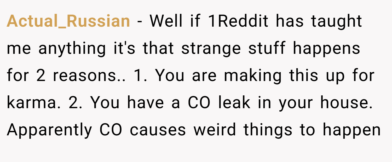 Actual_Russian − Well if 1Reddit has taught me anything it's that strange stuff happens for 2 reasons.. 1. You are making this up for karma. 2. You have a CO leak in your house. Apparently CO causes weird things to happen
