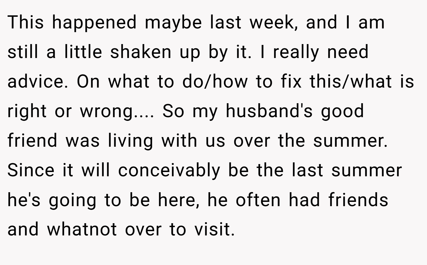 This happened maybe last week, and I am still a little shaken up by it. I really need advice. On what to do/how to fix this/what is right or wrong.... So my husband's good friend was living with us over the summer. Since it will conceivably be the last summer he's going to be here, he often had friends and whatnot over to visit.