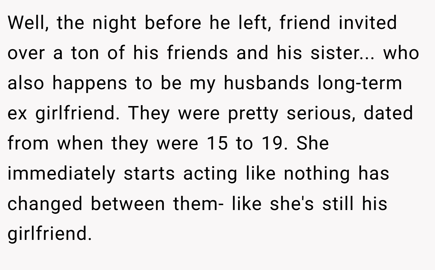 Well, the night before he left, friend invited over a ton of his friends and his sister... who also happens to be my husbands long-term ex girlfriend. They were pretty serious, dated from when they were 15 to 19. She immediately starts acting like nothing has changed between them- like she's still his girlfriend.