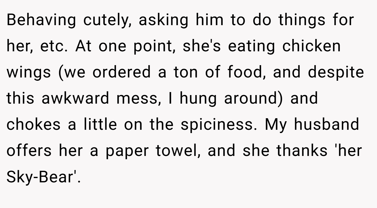 Behaving cutely, asking him to do things for her, etc. At one point, she's eating chicken wings (we ordered a ton of food, and despite this awkward mess, I hung around) and chokes a little on the spiciness. My husband offers her a paper towel, and she thanks 'her Sky-Bear'.