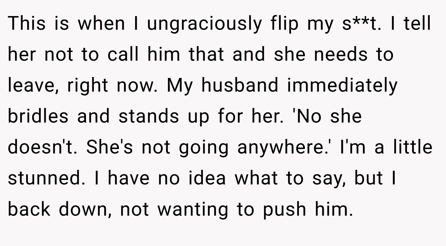 This is when I ungraciously flip my s**t. I tell her not to call him that and she needs to leave, right now. My husband immediately bridles and stands up for her. 'No she doesn't. She's not going anywhere.' I'm a little stunned. I have no idea what to say, but I back down, not wanting to push him.