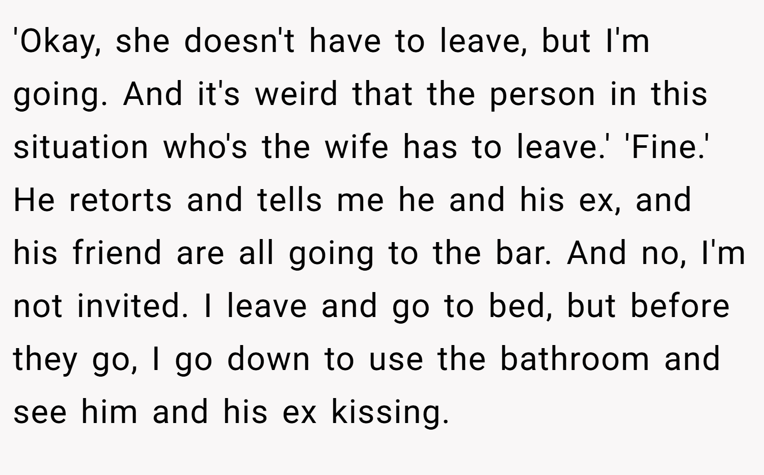 'Okay, she doesn't have to leave, but I'm going. And it's weird that the person in this situation who's the wife has to leave.' 'Fine.' He retorts and tells me he and his ex, and his friend are all going to the bar. And no, I'm not invited. I leave and go to bed, but before they go, I go down to use the bathroom and see him and his ex kissing.