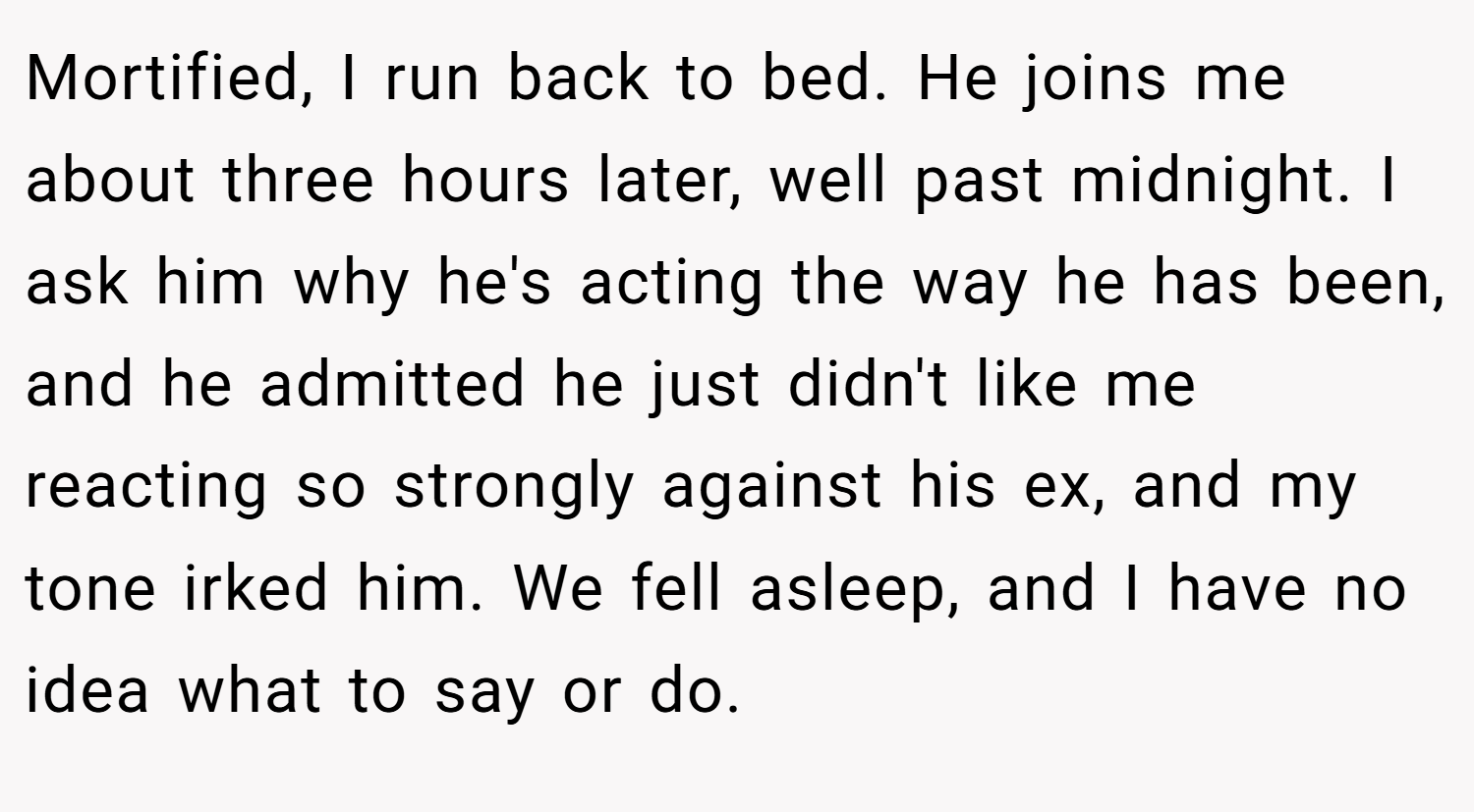 Mortified, I run back to bed. He joins me about three hours later, well past midnight. I ask him why he's acting the way he has been, and he admitted he just didn't like me reacting so strongly against his ex, and my tone irked him. We fell asleep, and I have no idea what to say or do.