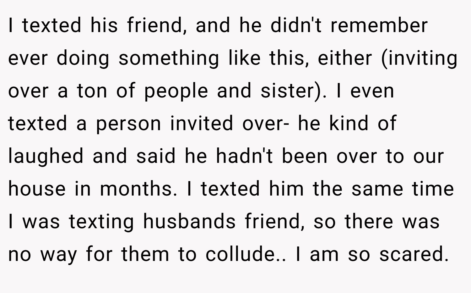 I texted his friend, and he didn't remember ever doing something like this, either (inviting over a ton of people and sister). I even texted a person invited over- he kind of laughed and said he hadn't been over to our house in months. I texted him the same time I was texting husbands friend, so there was no way for them to collude.. I am so scared.