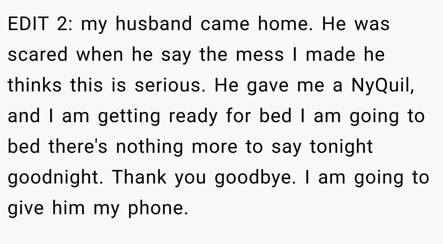EDIT 2: my husband came home. He was scared when he say the mess I made he thinks this is serious. He gave me a NyQuil, and I am getting ready for bed I am going to bed there's nothing more to say tonight goodnight. Thank you goodbye. I am going to give him my phone.