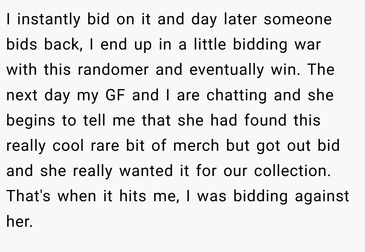 I instantly bid on it and day later someone bids back, I end up in a little bidding war with this randomer and eventually win. The next day my GF and I are chatting and she begins to tell me that she had found this really cool rare bit of merch but got out bid and she really wanted it for our collection. That's when it hits me, I was bidding against her.