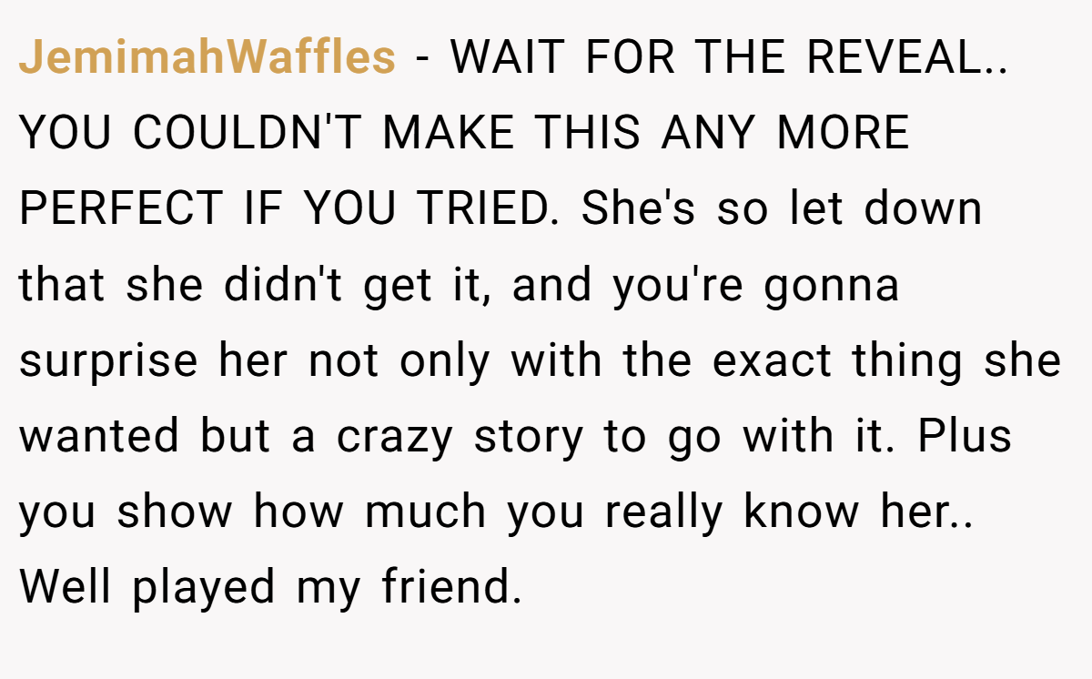 JemimahWaffles − WAIT FOR THE REVEAL.. YOU COULDN'T MAKE THIS ANY MORE PERFECT IF YOU TRIED. She's so let down that she didn't get it, and you're gonna surprise her not only with the exact thing she wanted but a crazy story to go with it. Plus you show how much you really know her.. Well played my friend.