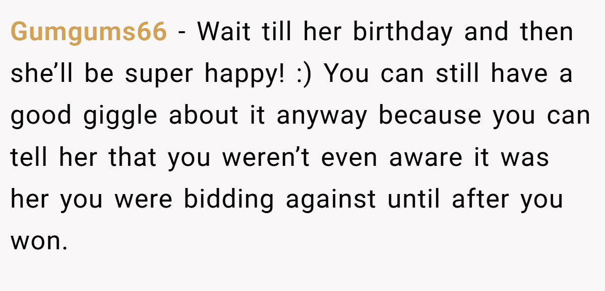 Gumgums66 − Wait till her birthday and then she’ll be super happy! :) You can still have a good giggle about it anyway because you can tell her that you weren’t even aware it was her you were bidding against until after you won.