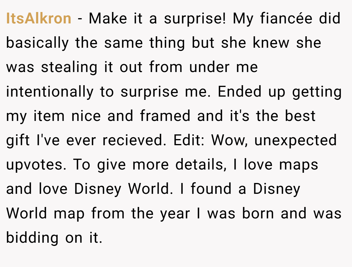 ItsAlkron − Make it a surprise! My fiancée did basically the same thing but she knew she was stealing it out from under me intentionally to surprise me. Ended up getting my item nice and framed and it's the best gift I've ever recieved. Edit: Wow, unexpected upvotes. To give more details, I love maps and love Disney World. I found a Disney World map from the year I was born and was bidding on it.