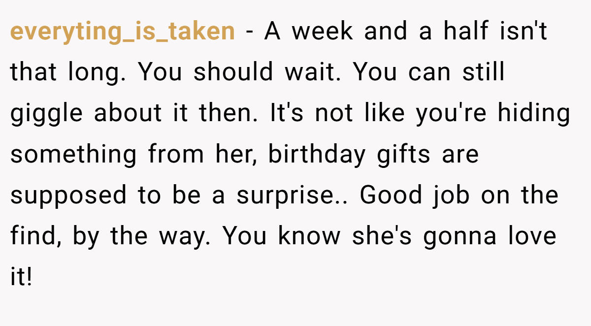 everyting_is_taken − A week and a half isn't that long. You should wait. You can still giggle about it then. It's not like you're hiding something from her, birthday gifts are supposed to be a surprise.. Good job on the find, by the way. You know she's gonna love it!
