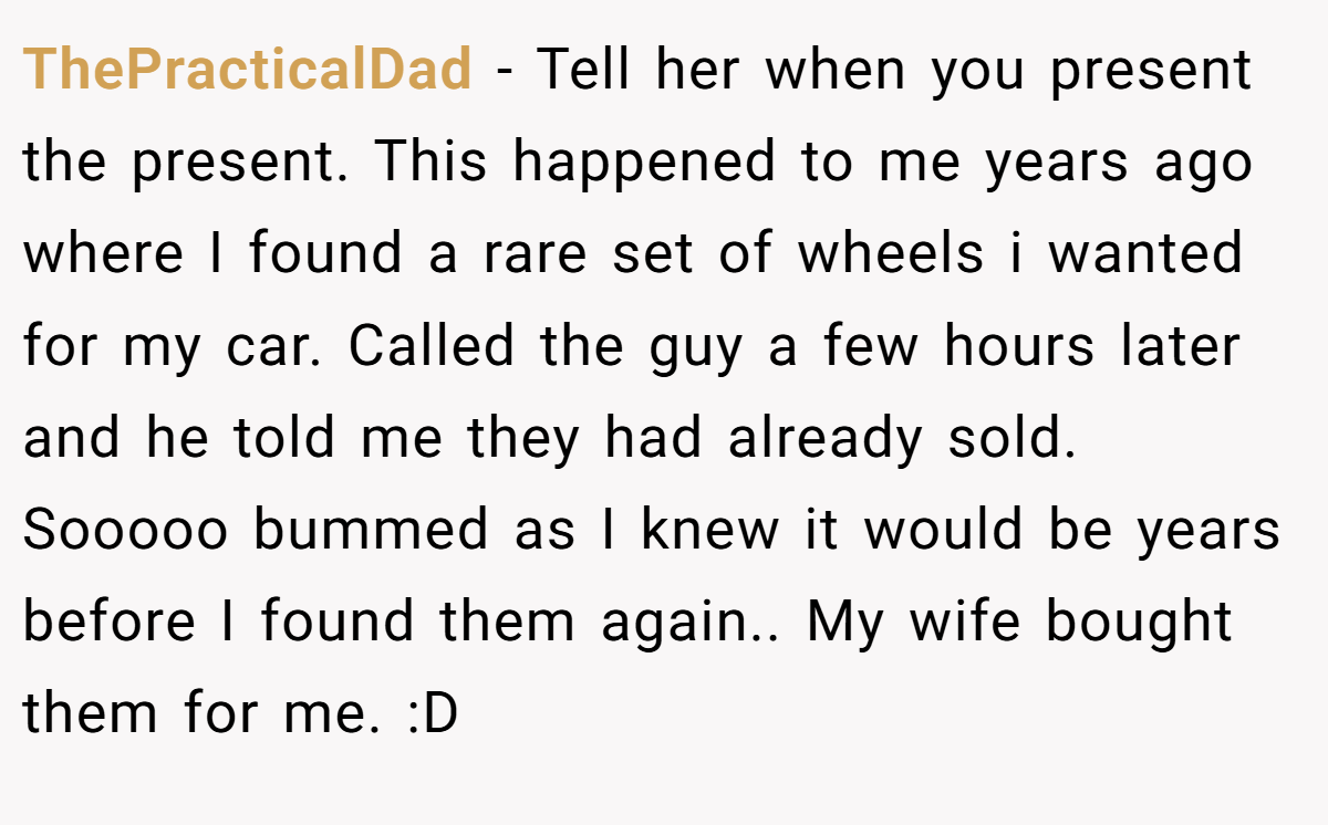 ThePracticalDad − Tell her when you present the present. This happened to me years ago where I found a rare set of wheels i wanted for my car. Called the guy a few hours later and he told me they had already sold. Sooooo bummed as I knew it would be years before I found them again.. My wife bought them for me. :D