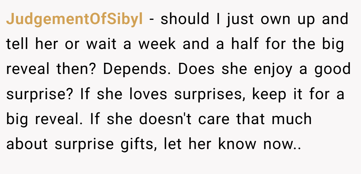 JudgementOfSibyl − should I just own up and tell her or wait a week and a half for the big reveal then? Depends. Does she enjoy a good surprise? If she loves surprises, keep it for a big reveal. If she doesn't care that much about surprise gifts, let her know now..