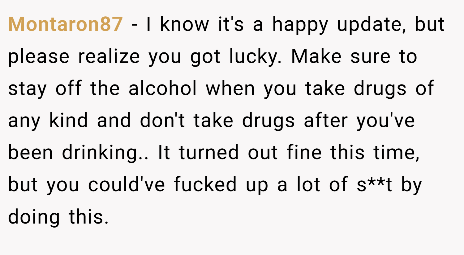 Montaron87 − I know it's a happy update, but please realize you got lucky. Make sure to stay off the alcohol when you take drugs of any kind and don't take drugs after you've been drinking.. It turned out fine this time, but you could've fucked up a lot of s**t by doing this.